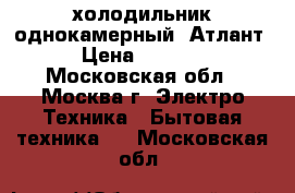 холодильник однокамерный  Атлант › Цена ­ 7 000 - Московская обл., Москва г. Электро-Техника » Бытовая техника   . Московская обл.